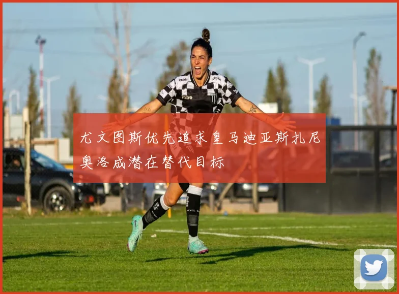 尤文图斯优先追求皇马迪亚斯扎尼奥洛成潜在替代目标