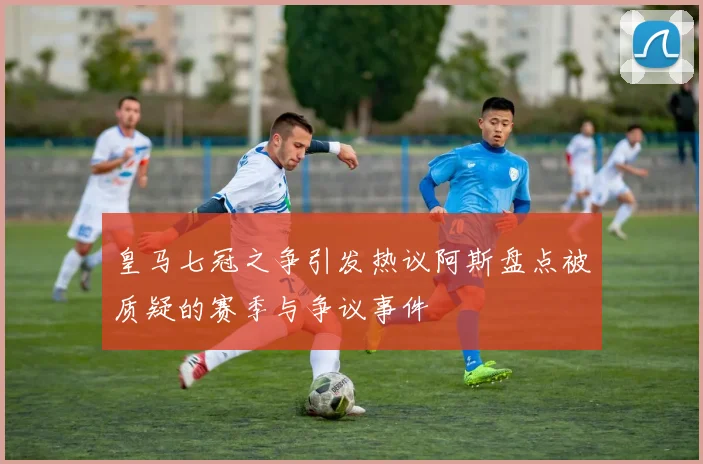 皇马七冠之争引发热议阿斯盘点被质疑的赛季与争议事件