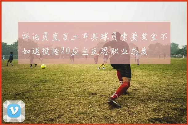 评论员直言土耳其球员索要奖金不如退役恰20应当反思职业态度