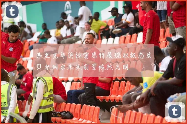 弗里克与德拉富恩特展现积极态度贝尔纳尔未来前景依然光明