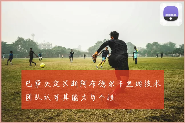 巴萨决定买断阿布德尔卡里姆技术团队认可其能力与个性