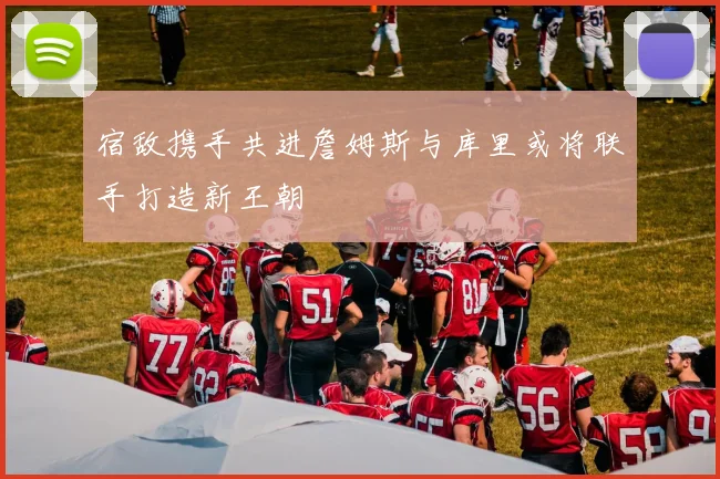 宿敌携手共进詹姆斯与库里或将联手打造新王朝