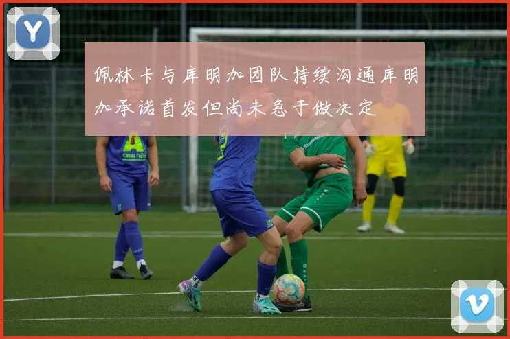 佩林卡与库明加团队持续沟通库明加承诺首发但尚未急于做决定