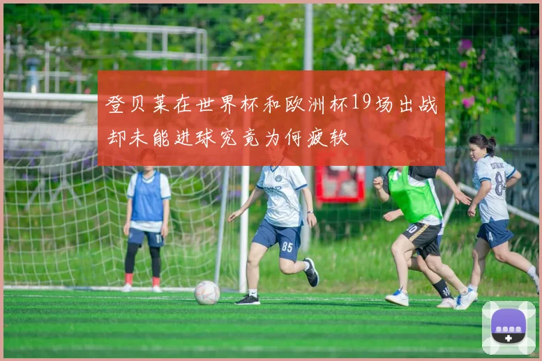 登贝莱在世界杯和欧洲杯19场出战却未能进球究竟为何疲软