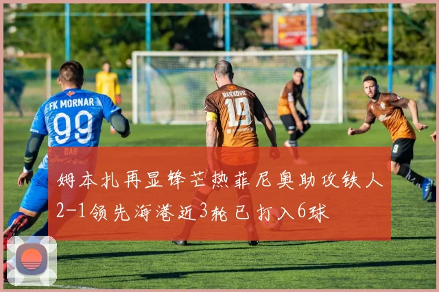 姆本扎再显锋芒热菲尼奥助攻铁人2-1领先海港近3轮已打入6球