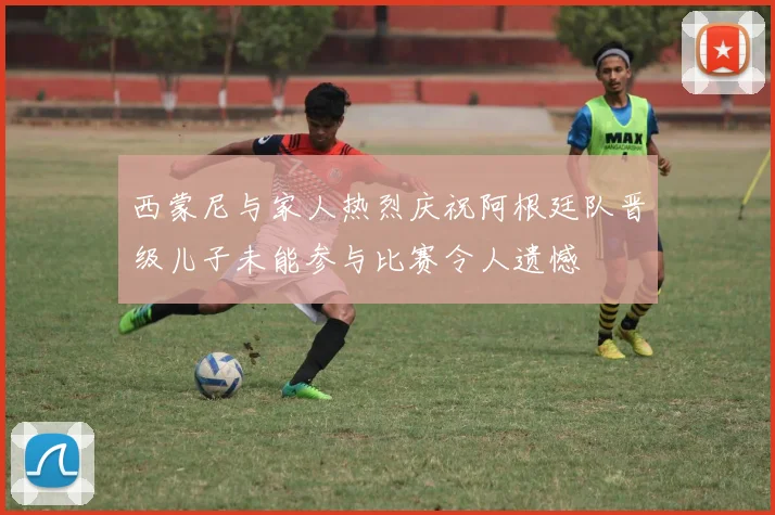西蒙尼与家人热烈庆祝阿根廷队晋级儿子未能参与比赛令人遗憾