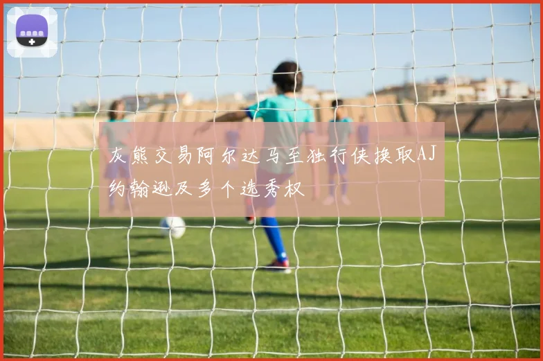 灰熊交易阿尔达马至独行侠换取AJ约翰逊及多个选秀权