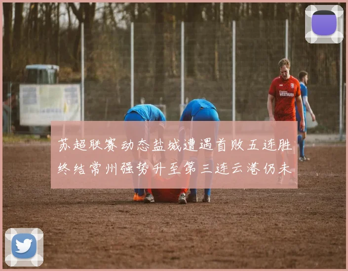 苏超联赛动态盐城遭遇首败五连胜终结常州强势升至第三连云港仍未尝胜绩