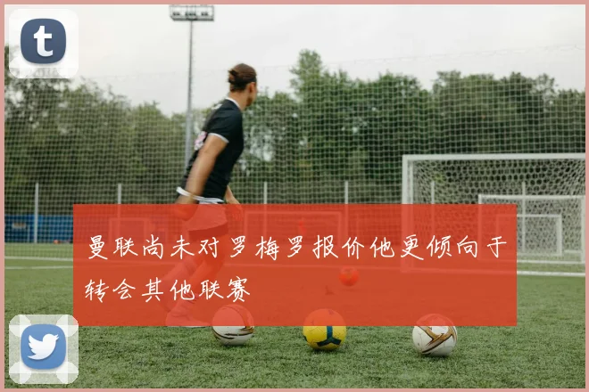 曼联尚未对罗梅罗报价他更倾向于转会其他联赛