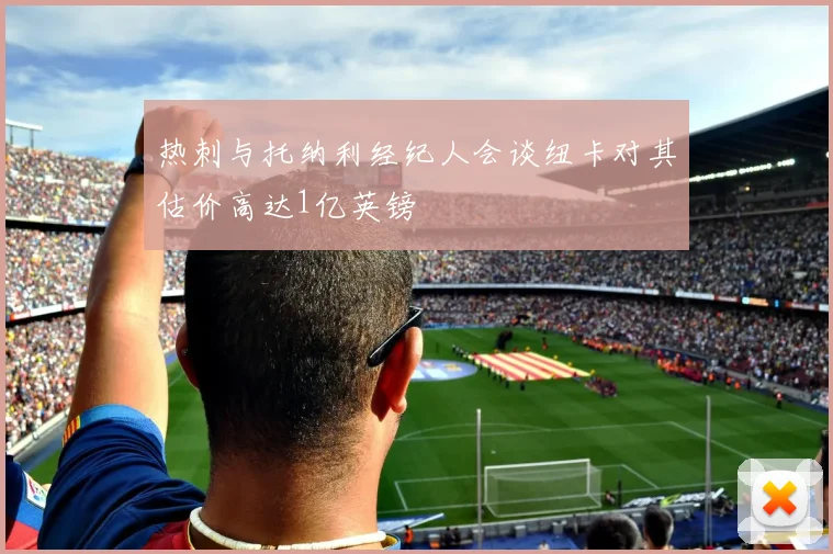 热刺与托纳利经纪人会谈纽卡对其估价高达1亿英镑