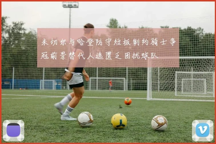 米切尔与哈登防守短板制约骑士争冠前景替代人选匮乏困扰球队