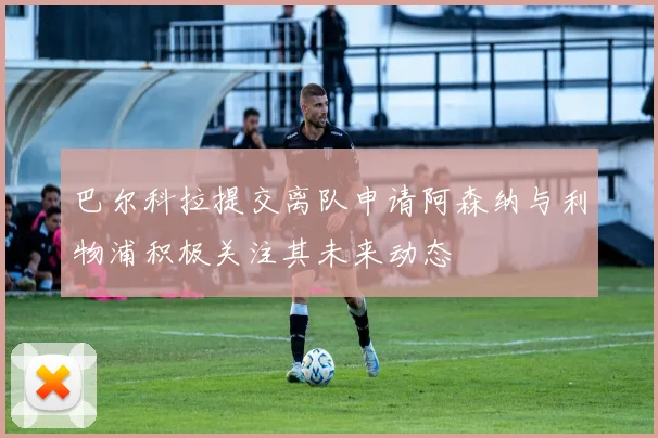 巴尔科拉提交离队申请阿森纳与利物浦积极关注其未来动态