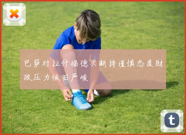 巴萨对拉什福德买断持谨慎态度财政压力依旧严峻