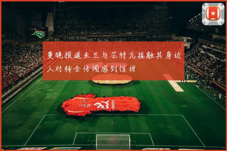 曼晚报道米兰与芒特无接触其身边人对转会传闻感到惊讶